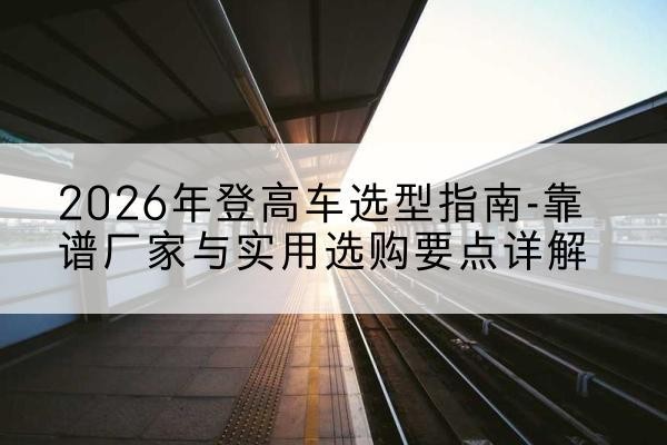 恒山登高车厂家推荐-2026年登高车选型指南-靠谱厂家与实用选购要点详解