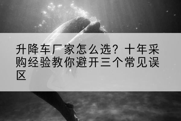 恒山升降车厂家-怎么选?十年采购经验教你避开三个常见误区