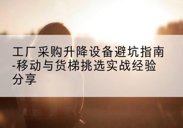 恒山移动式升降机怎么选-工厂采购升降设备避坑指南-移动与货梯挑选实战经验分享