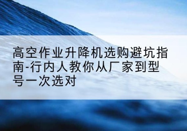 恒山升降平台厂家-高空作业升降机选购避坑指南-行内人教你从厂家到型号一次选对