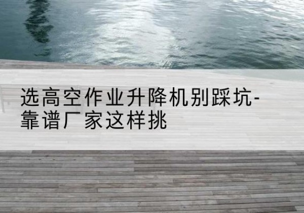 恒山剪叉式升降机厂家-选高空作业升降机别踩坑-靠谱厂家这样挑