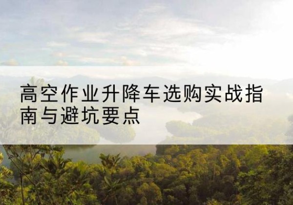 恒山升降车怎么选-高空作业升降车选购实战指南与避坑要点