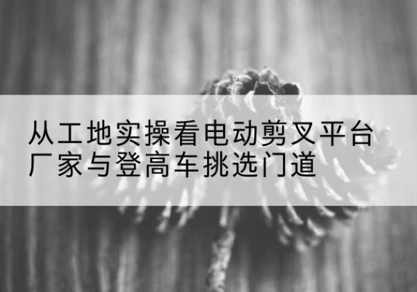 恒山电动剪叉升降平台厂家-从工地实操看电动剪叉平台厂家与登高车挑选门道