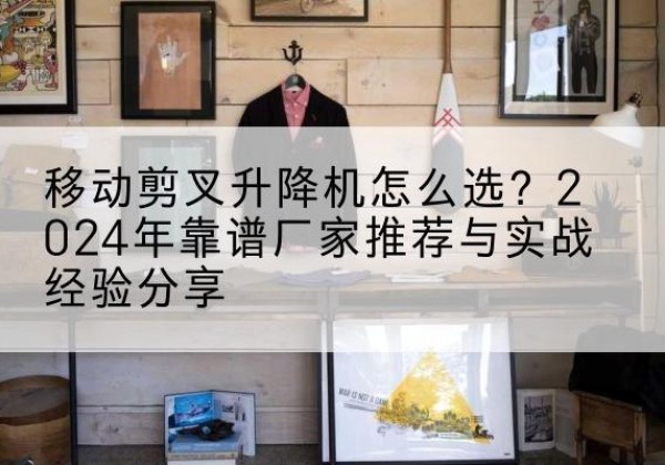 恒山升降平台厂家推荐-移动剪叉升降机怎么选？2024年靠谱厂家推荐与实战经验分享