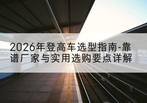 恒山登高车厂家推荐-2026年登高车选型指南-靠谱厂家与实用选购要点详解